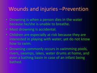 Wounds and injuries –Prevention
• Drowning is when a person dies in the water
because he/she is unable to breathe.
• Most drowning is accidental.
• Children are especially at risk because they are
interested in playing with water; yet do not know
how to swim.
• Drowning commonly occurs in swimming pools,
rivers, swamps, lakes, water drums at home, and
even a bathing basin in case of an infant being
bathed.
 