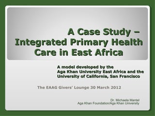 A Case Study –
Integrated Primary Health
    Care in East Africa
            A model developed by the
            Aga Khan University East Africa and the
            University of California, San Francisco

    The EAAG Givers’ Lounge 30 March 2012


                                         Dr. Michaela Mantel
                     Aga Khan Foundation/Aga Khan University
 