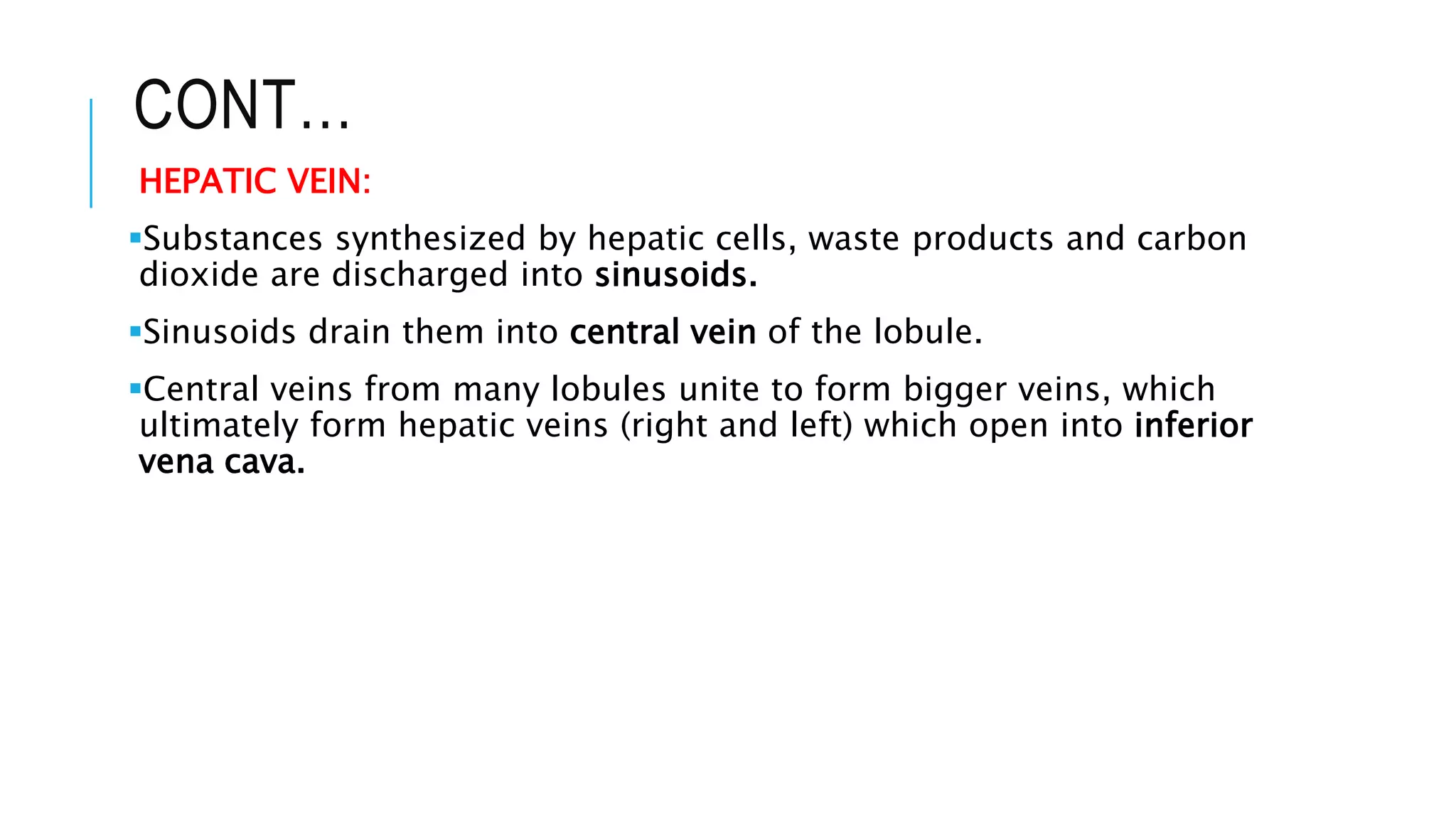 CONT…
HEPATIC VEIN:
Substances synthesized by hepatic cells, waste products and carbon
dioxide are discharged into sinusoids.
Sinusoids drain them into central vein of the lobule.
Central veins from many lobules unite to form bigger veins, which
ultimately form hepatic veins (right and left) which open into inferior
vena cava.
 