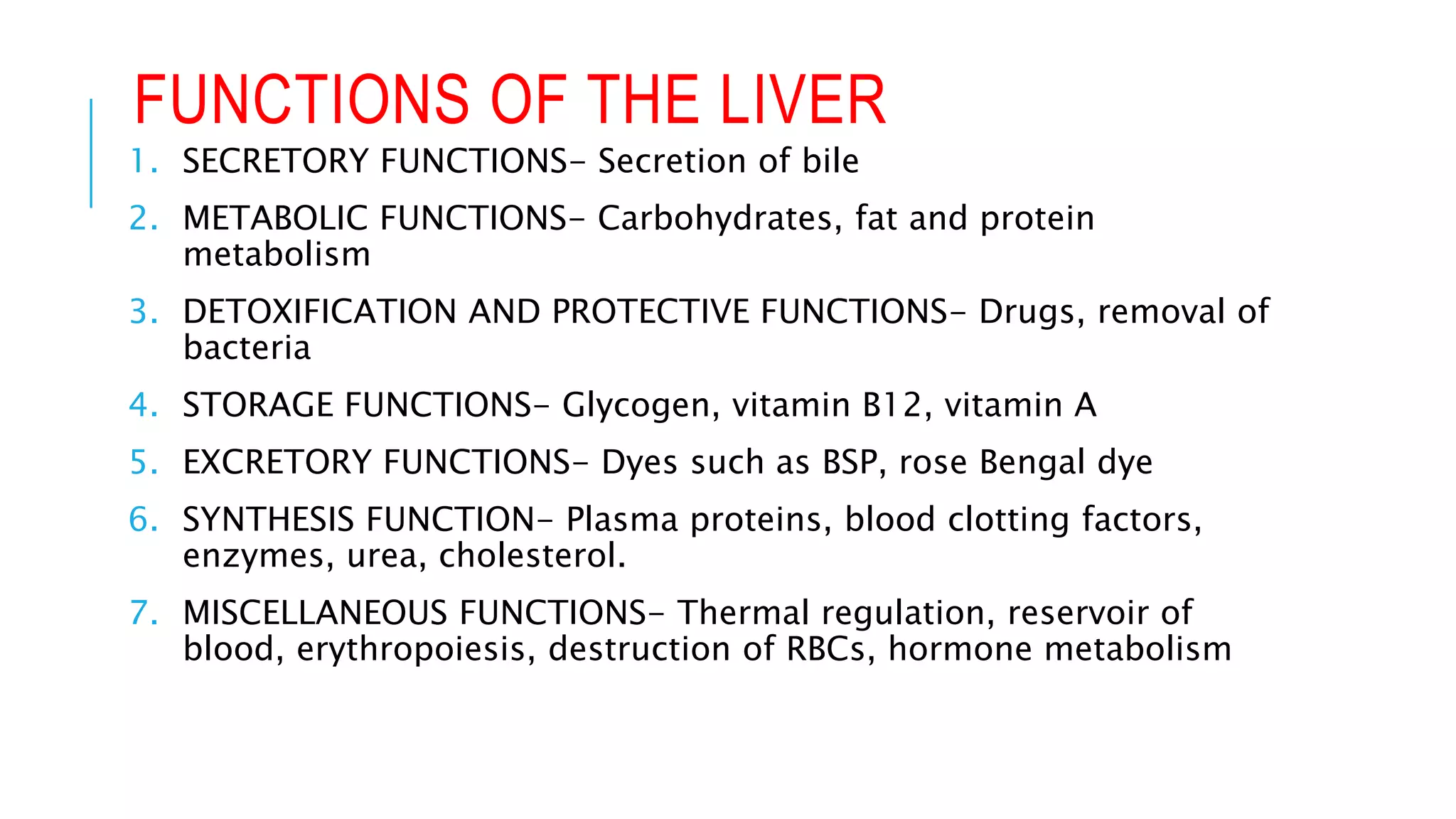 FUNCTIONS OF THE LIVER
1. SECRETORY FUNCTIONS- Secretion of bile
2. METABOLIC FUNCTIONS- Carbohydrates, fat and protein
metabolism
3. DETOXIFICATION AND PROTECTIVE FUNCTIONS- Drugs, removal of
bacteria
4. STORAGE FUNCTIONS- Glycogen, vitamin B12, vitamin A
5. EXCRETORY FUNCTIONS- Dyes such as BSP, rose Bengal dye
6. SYNTHESIS FUNCTION- Plasma proteins, blood clotting factors,
enzymes, urea, cholesterol.
7. MISCELLANEOUS FUNCTIONS- Thermal regulation, reservoir of
blood, erythropoiesis, destruction of RBCs, hormone metabolism
 