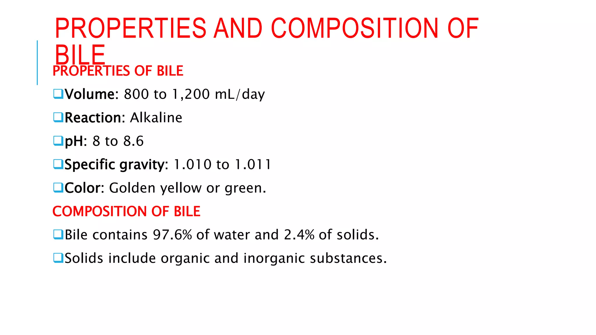 PROPERTIES AND COMPOSITION OF
BILE
PROPERTIES OF BILE
Volume: 800 to 1,200 mL/day
Reaction: Alkaline
pH: 8 to 8.6
Specific gravity: 1.010 to 1.011
Color: Golden yellow or green.
COMPOSITION OF BILE
Bile contains 97.6% of water and 2.4% of solids.
Solids include organic and inorganic substances.
 