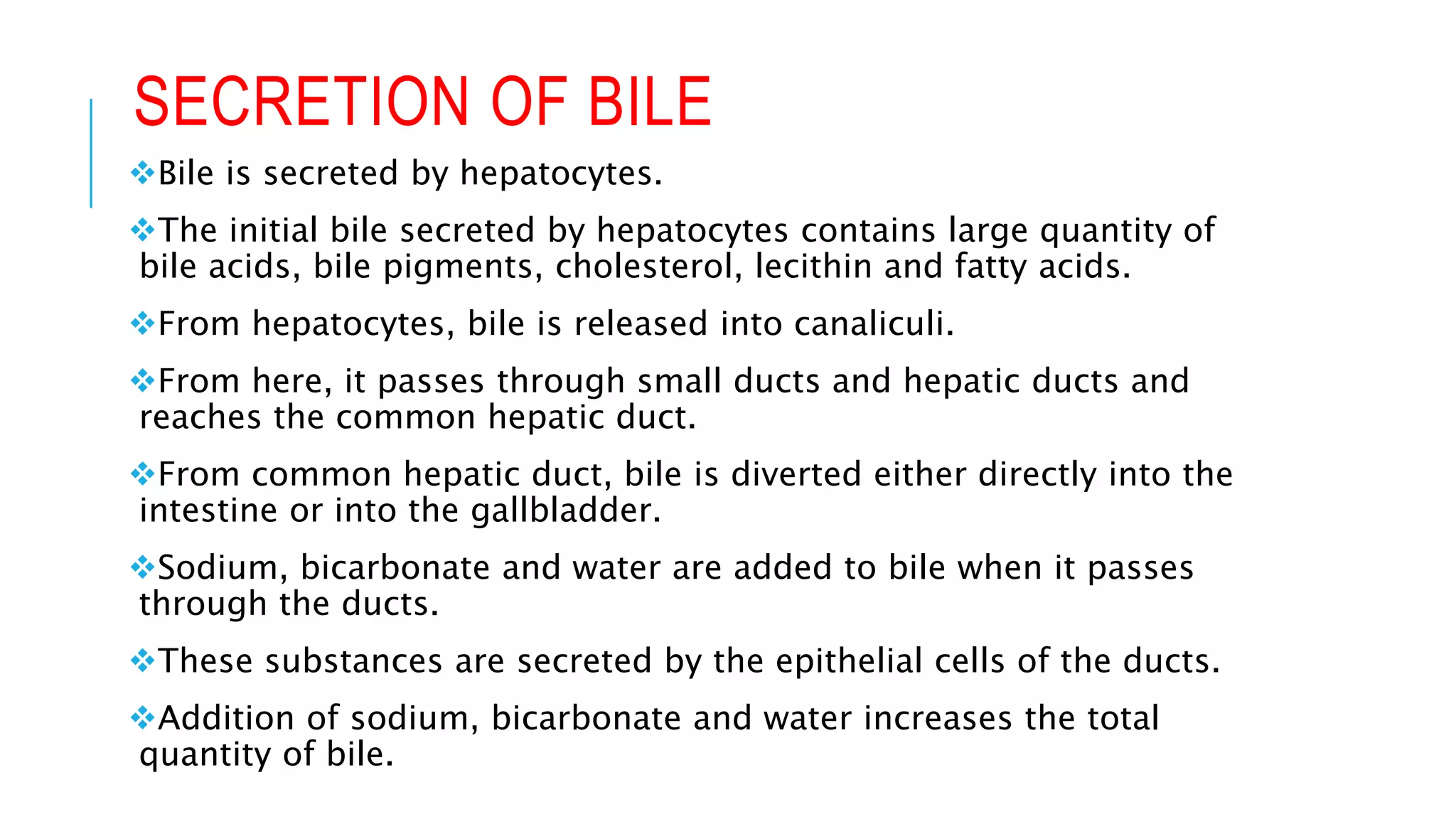 SECRETION OF BILE
Bile is secreted by hepatocytes.
The initial bile secreted by hepatocytes contains large quantity of
bile acids, bile pigments, cholesterol, lecithin and fatty acids.
From hepatocytes, bile is released into canaliculi.
From here, it passes through small ducts and hepatic ducts and
reaches the common hepatic duct.
From common hepatic duct, bile is diverted either directly into the
intestine or into the gallbladder.
Sodium, bicarbonate and water are added to bile when it passes
through the ducts.
These substances are secreted by the epithelial cells of the ducts.
Addition of sodium, bicarbonate and water increases the total
quantity of bile.
 