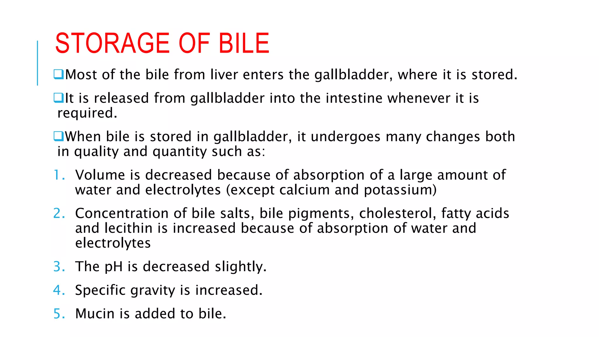 STORAGE OF BILE
Most of the bile from liver enters the gallbladder, where it is stored.
It is released from gallbladder into the intestine whenever it is
required.
When bile is stored in gallbladder, it undergoes many changes both
in quality and quantity such as:
1. Volume is decreased because of absorption of a large amount of
water and electrolytes (except calcium and potassium)
2. Concentration of bile salts, bile pigments, cholesterol, fatty acids
and lecithin is increased because of absorption of water and
electrolytes
3. The pH is decreased slightly.
4. Specific gravity is increased.
5. Mucin is added to bile.
 