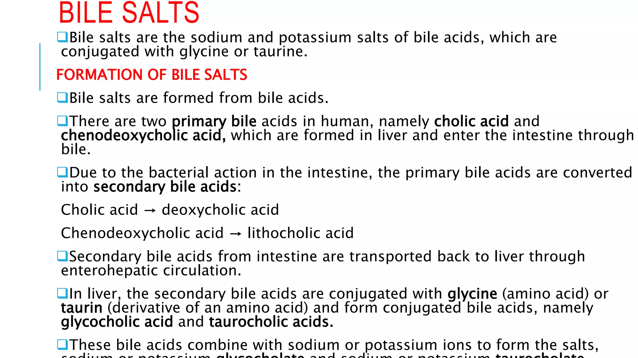 BILE SALTS
Bile salts are the sodium and potassium salts of bile acids, which are
conjugated with glycine or taurine.
FORMATION OF BILE SALTS
Bile salts are formed from bile acids.
There are two primary bile acids in human, namely cholic acid and
chenodeoxycholic acid, which are formed in liver and enter the intestine through
bile.
Due to the bacterial action in the intestine, the primary bile acids are converted
into secondary bile acids:
Cholic acid → deoxycholic acid
Chenodeoxycholic acid → lithocholic acid
Secondary bile acids from intestine are transported back to liver through
enterohepatic circulation.
In liver, the secondary bile acids are conjugated with glycine (amino acid) or
taurin (derivative of an amino acid) and form conjugated bile acids, namely
glycocholic acid and taurocholic acids.
These bile acids combine with sodium or potassium ions to form the salts,
 