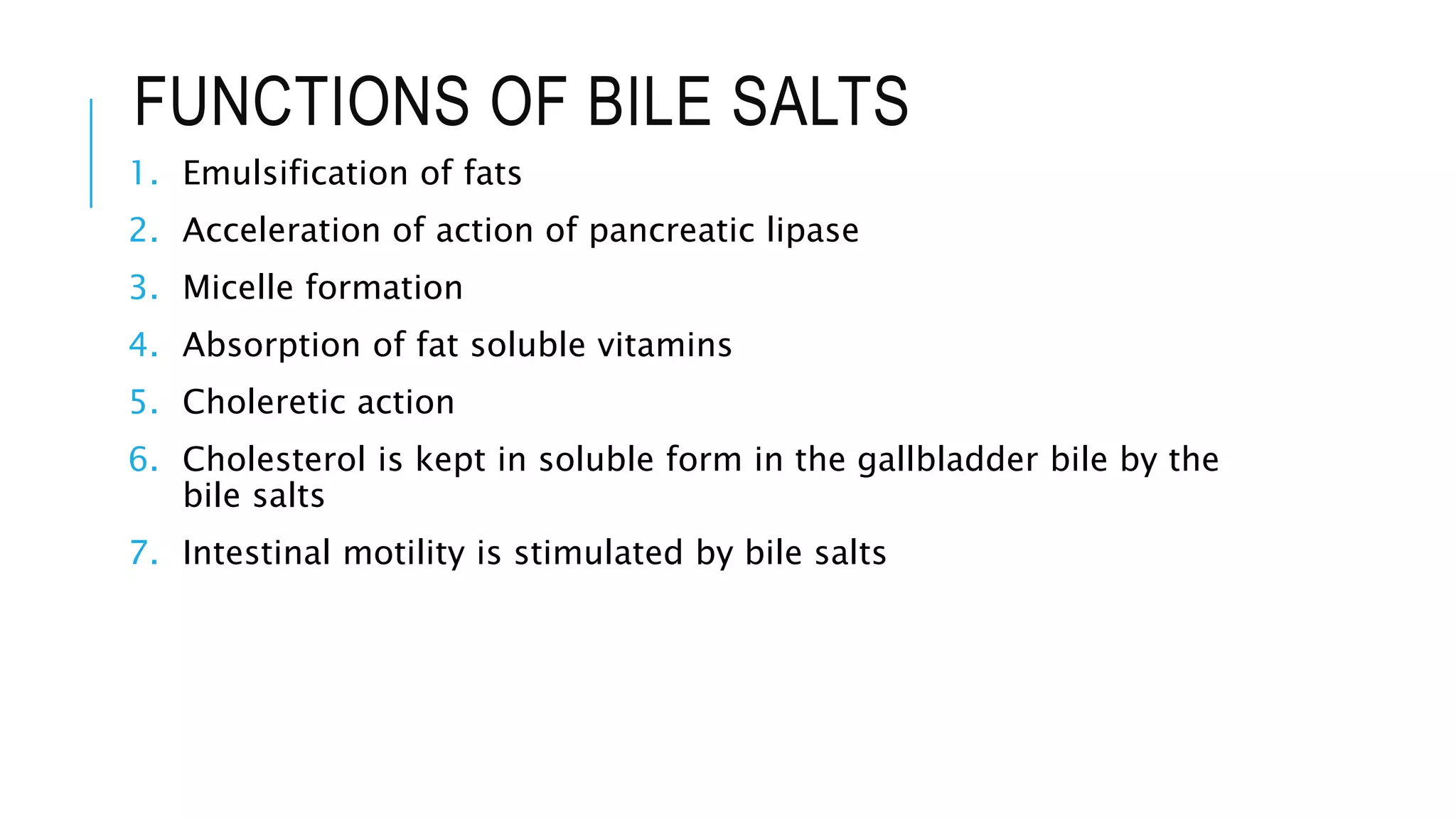 FUNCTIONS OF BILE SALTS
1. Emulsification of fats
2. Acceleration of action of pancreatic lipase
3. Micelle formation
4. Absorption of fat soluble vitamins
5. Choleretic action
6. Cholesterol is kept in soluble form in the gallbladder bile by the
bile salts
7. Intestinal motility is stimulated by bile salts
 