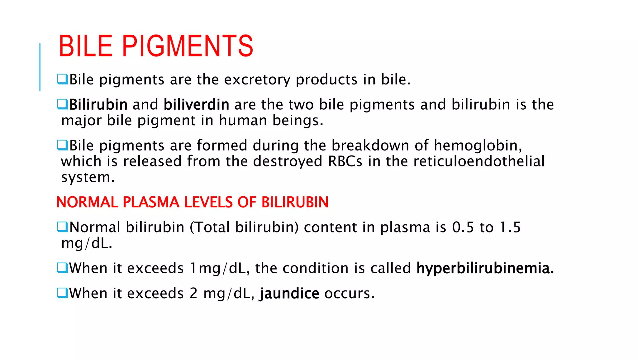 BILE PIGMENTS
Bile pigments are the excretory products in bile.
Bilirubin and biliverdin are the two bile pigments and bilirubin is the
major bile pigment in human beings.
Bile pigments are formed during the breakdown of hemoglobin,
which is released from the destroyed RBCs in the reticuloendothelial
system.
NORMAL PLASMA LEVELS OF BILIRUBIN
Normal bilirubin (Total bilirubin) content in plasma is 0.5 to 1.5
mg/dL.
When it exceeds 1mg/dL, the condition is called hyperbilirubinemia.
When it exceeds 2 mg/dL, jaundice occurs.
 
