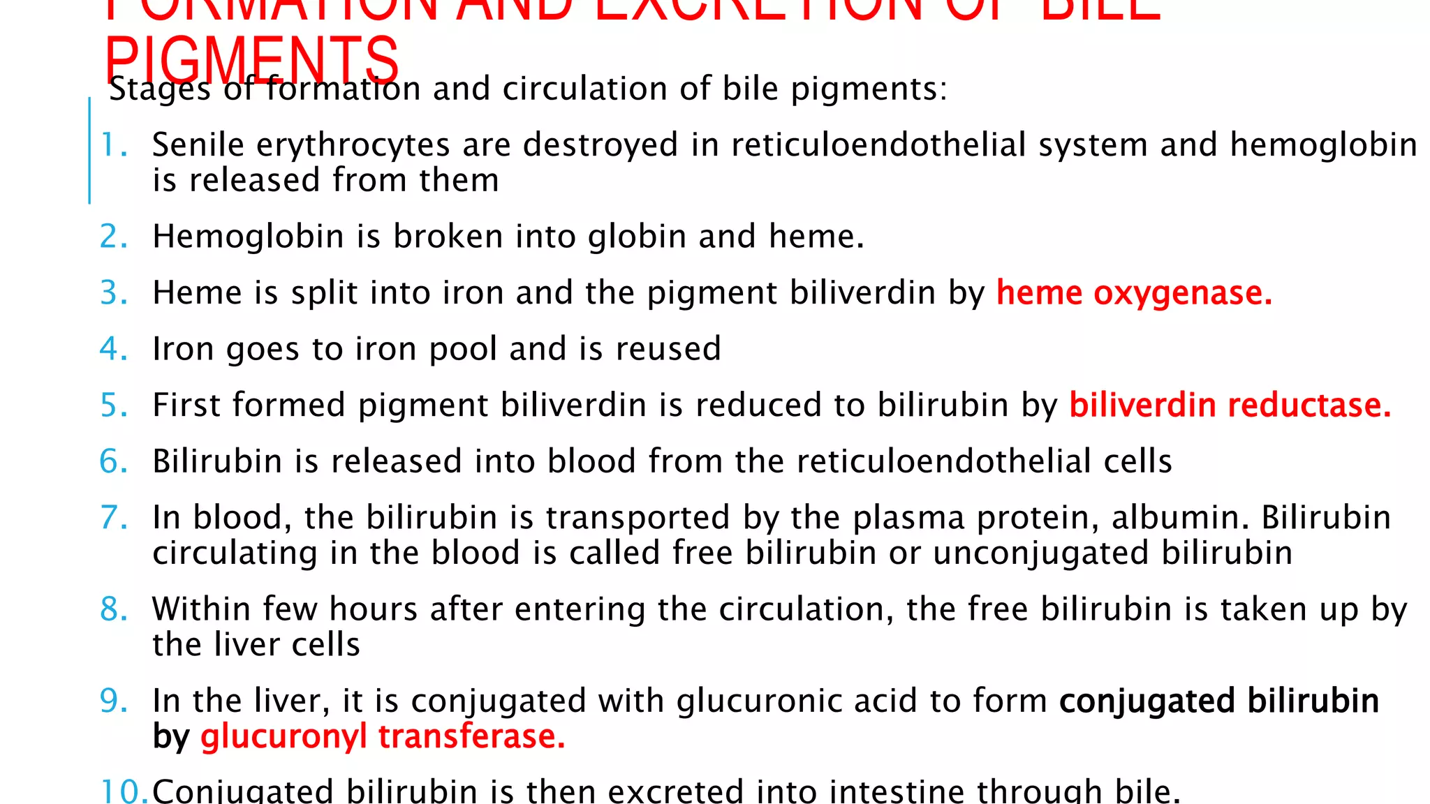 FORMATION AND EXCRETION OF BILE
PIGMENTS
Stages of formation and circulation of bile pigments:
1. Senile erythrocytes are destroyed in reticuloendothelial system and hemoglobin
is released from them
2. Hemoglobin is broken into globin and heme.
3. Heme is split into iron and the pigment biliverdin by heme oxygenase.
4. Iron goes to iron pool and is reused
5. First formed pigment biliverdin is reduced to bilirubin by biliverdin reductase.
6. Bilirubin is released into blood from the reticuloendothelial cells
7. In blood, the bilirubin is transported by the plasma protein, albumin. Bilirubin
circulating in the blood is called free bilirubin or unconjugated bilirubin
8. Within few hours after entering the circulation, the free bilirubin is taken up by
the liver cells
9. In the liver, it is conjugated with glucuronic acid to form conjugated bilirubin
by glucuronyl transferase.
10.Conjugated bilirubin is then excreted into intestine through bile.
 