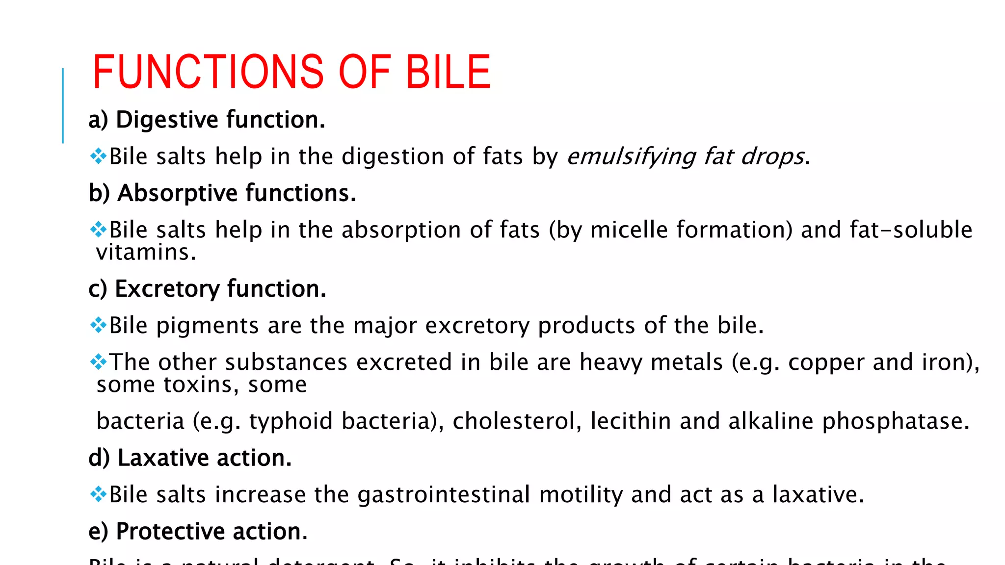 FUNCTIONS OF BILE
a) Digestive function.
Bile salts help in the digestion of fats by emulsifying fat drops.
b) Absorptive functions.
Bile salts help in the absorption of fats (by micelle formation) and fat-soluble
vitamins.
c) Excretory function.
Bile pigments are the major excretory products of the bile.
The other substances excreted in bile are heavy metals (e.g. copper and iron),
some toxins, some
bacteria (e.g. typhoid bacteria), cholesterol, lecithin and alkaline phosphatase.
d) Laxative action.
Bile salts increase the gastrointestinal motility and act as a laxative.
e) Protective action.
 