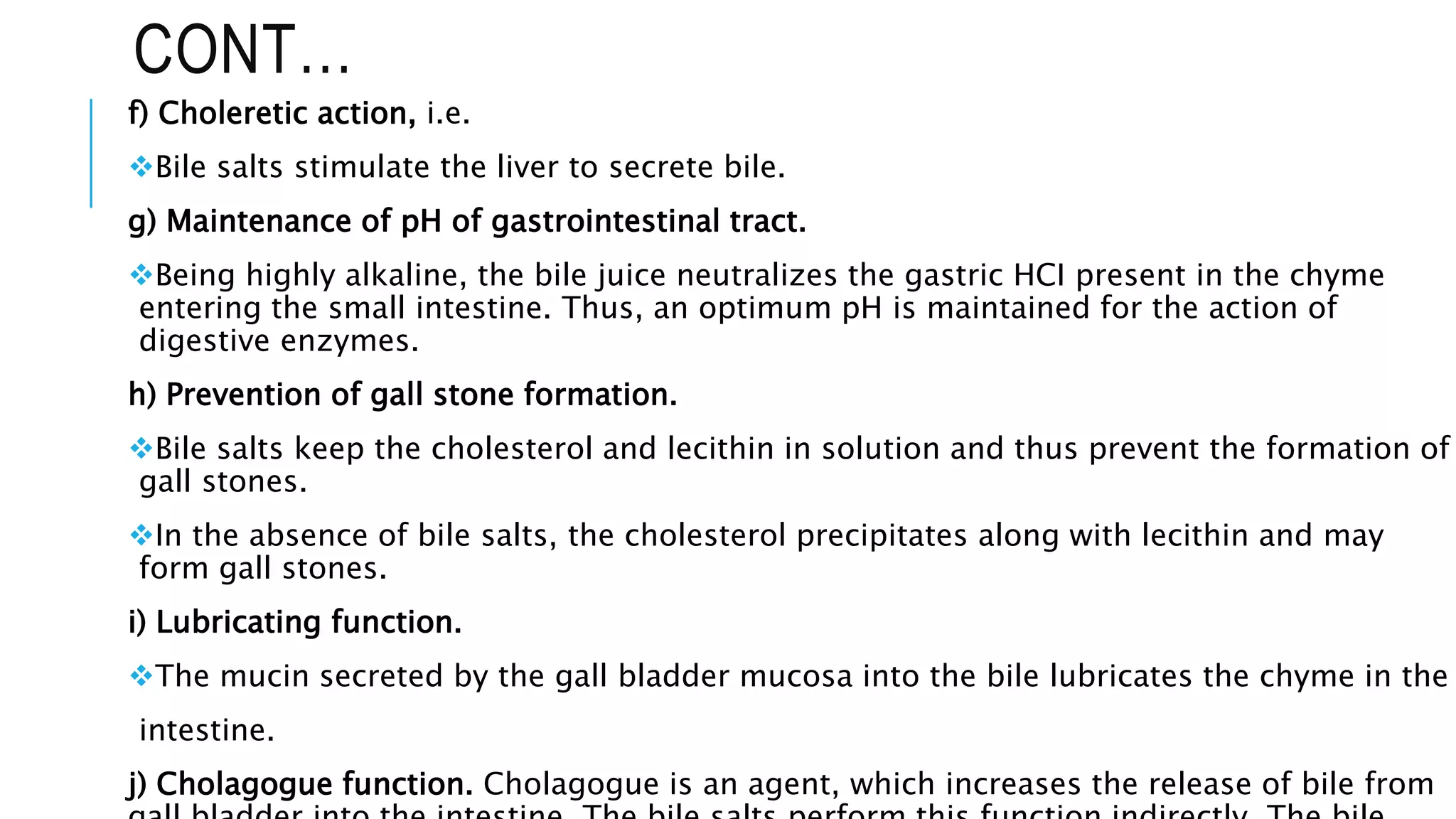 CONT…
f) Choleretic action, i.e.
Bile salts stimulate the liver to secrete bile.
g) Maintenance of pH of gastrointestinal tract.
Being highly alkaline, the bile juice neutralizes the gastric HCI present in the chyme
entering the small intestine. Thus, an optimum pH is maintained for the action of
digestive enzymes.
h) Prevention of gall stone formation.
Bile salts keep the cholesterol and lecithin in solution and thus prevent the formation of
gall stones.
In the absence of bile salts, the cholesterol precipitates along with lecithin and may
form gall stones.
i) Lubricating function.
The mucin secreted by the gall bladder mucosa into the bile lubricates the chyme in the
intestine.
j) Cholagogue function. Cholagogue is an agent, which increases the release of bile from
 