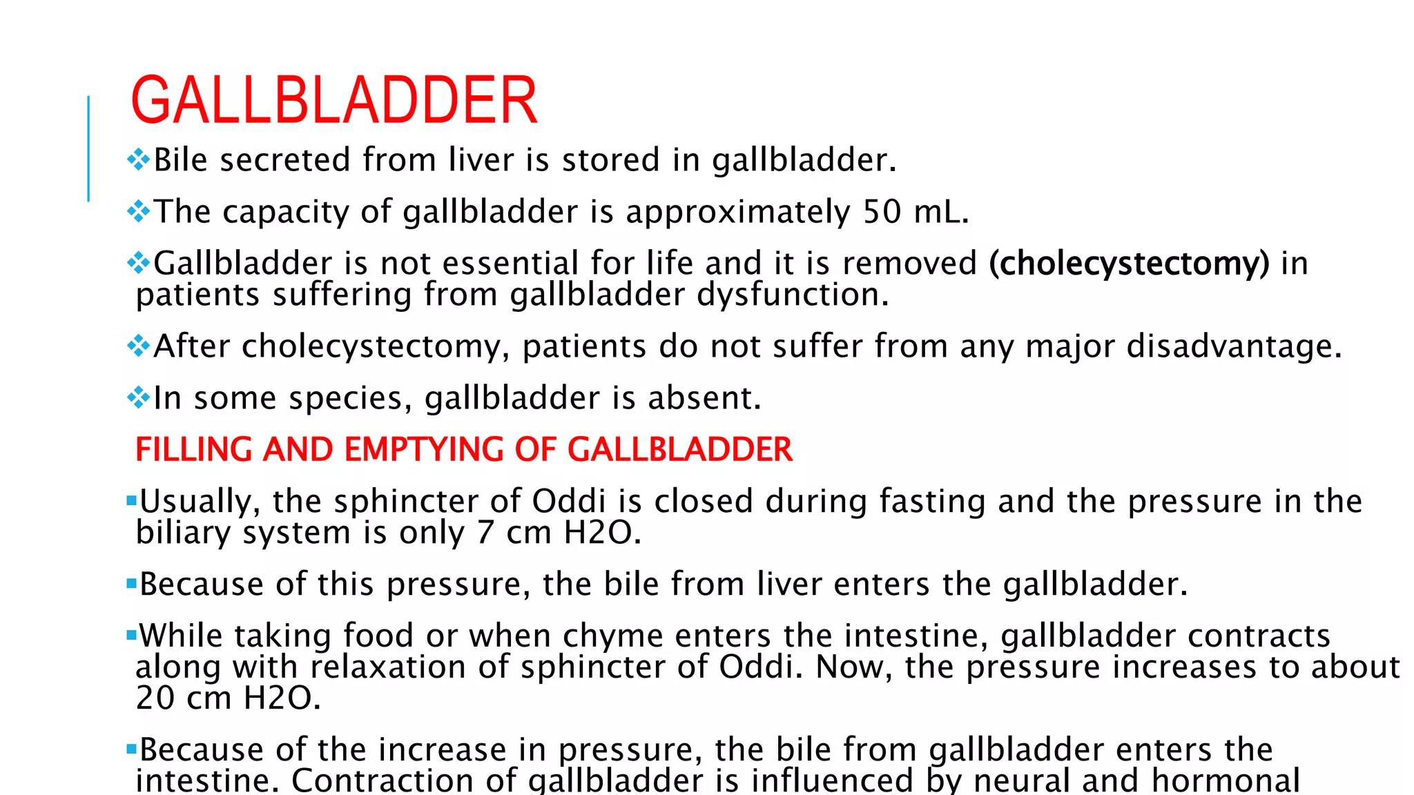 GALLBLADDER
Bile secreted from liver is stored in gallbladder.
The capacity of gallbladder is approximately 50 mL.
Gallbladder is not essential for life and it is removed (cholecystectomy) in
patients suffering from gallbladder dysfunction.
After cholecystectomy, patients do not suffer from any major disadvantage.
In some species, gallbladder is absent.
FILLING AND EMPTYING OF GALLBLADDER
Usually, the sphincter of Oddi is closed during fasting and the pressure in the
biliary system is only 7 cm H2O.
Because of this pressure, the bile from liver enters the gallbladder.
While taking food or when chyme enters the intestine, gallbladder contracts
along with relaxation of sphincter of Oddi. Now, the pressure increases to about
20 cm H2O.
Because of the increase in pressure, the bile from gallbladder enters the
intestine. Contraction of gallbladder is influenced by neural and hormonal
 