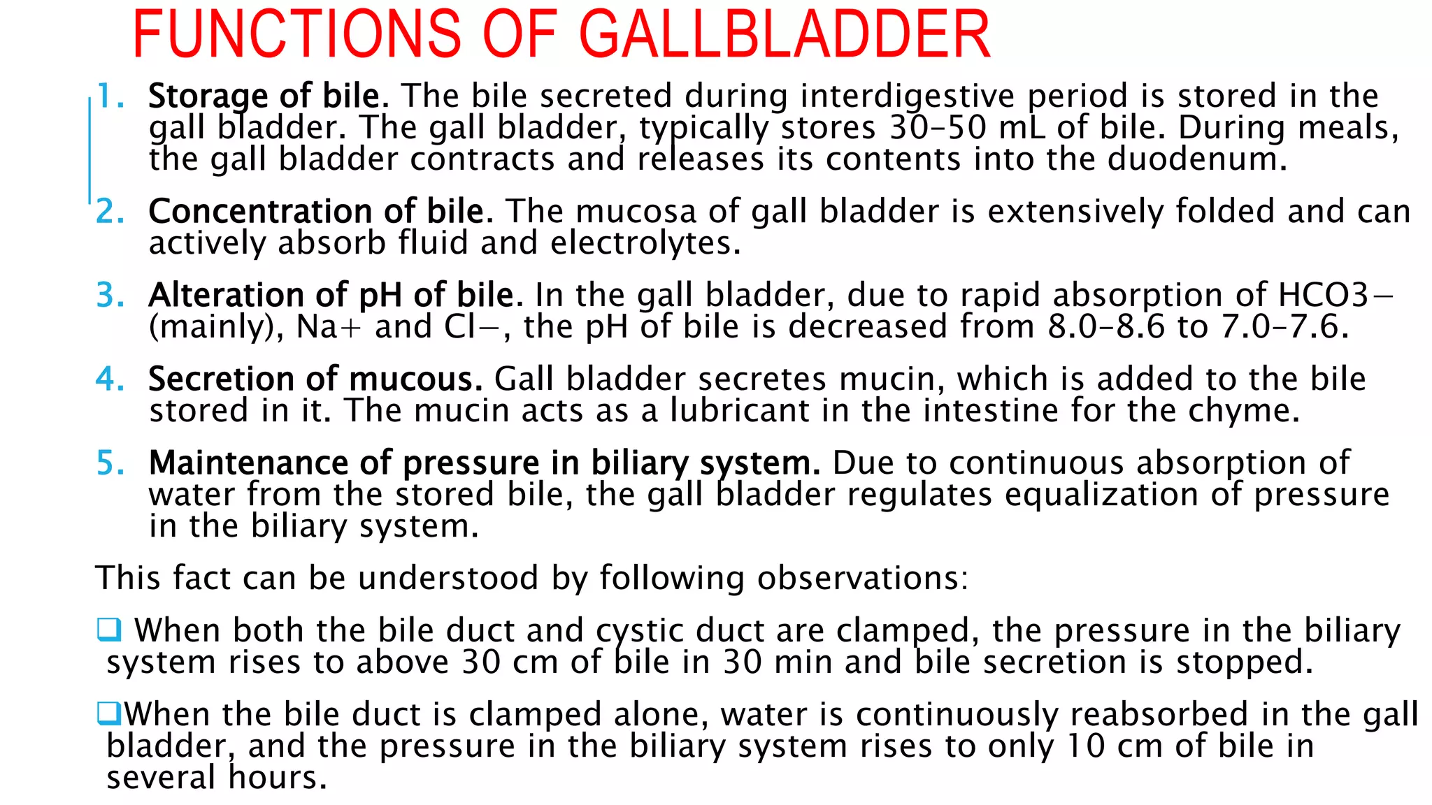 FUNCTIONS OF GALLBLADDER
1. Storage of bile. The bile secreted during interdigestive period is stored in the
gall bladder. The gall bladder, typically stores 30–50 mL of bile. During meals,
the gall bladder contracts and releases its contents into the duodenum.
2. Concentration of bile. The mucosa of gall bladder is extensively folded and can
actively absorb fluid and electrolytes.
3. Alteration of pH of bile. In the gall bladder, due to rapid absorption of HCO3−
(mainly), Na+ and Cl−, the pH of bile is decreased from 8.0–8.6 to 7.0–7.6.
4. Secretion of mucous. Gall bladder secretes mucin, which is added to the bile
stored in it. The mucin acts as a lubricant in the intestine for the chyme.
5. Maintenance of pressure in biliary system. Due to continuous absorption of
water from the stored bile, the gall bladder regulates equalization of pressure
in the biliary system.
This fact can be understood by following observations:
 When both the bile duct and cystic duct are clamped, the pressure in the biliary
system rises to above 30 cm of bile in 30 min and bile secretion is stopped.
When the bile duct is clamped alone, water is continuously reabsorbed in the gall
bladder, and the pressure in the biliary system rises to only 10 cm of bile in
several hours.
 