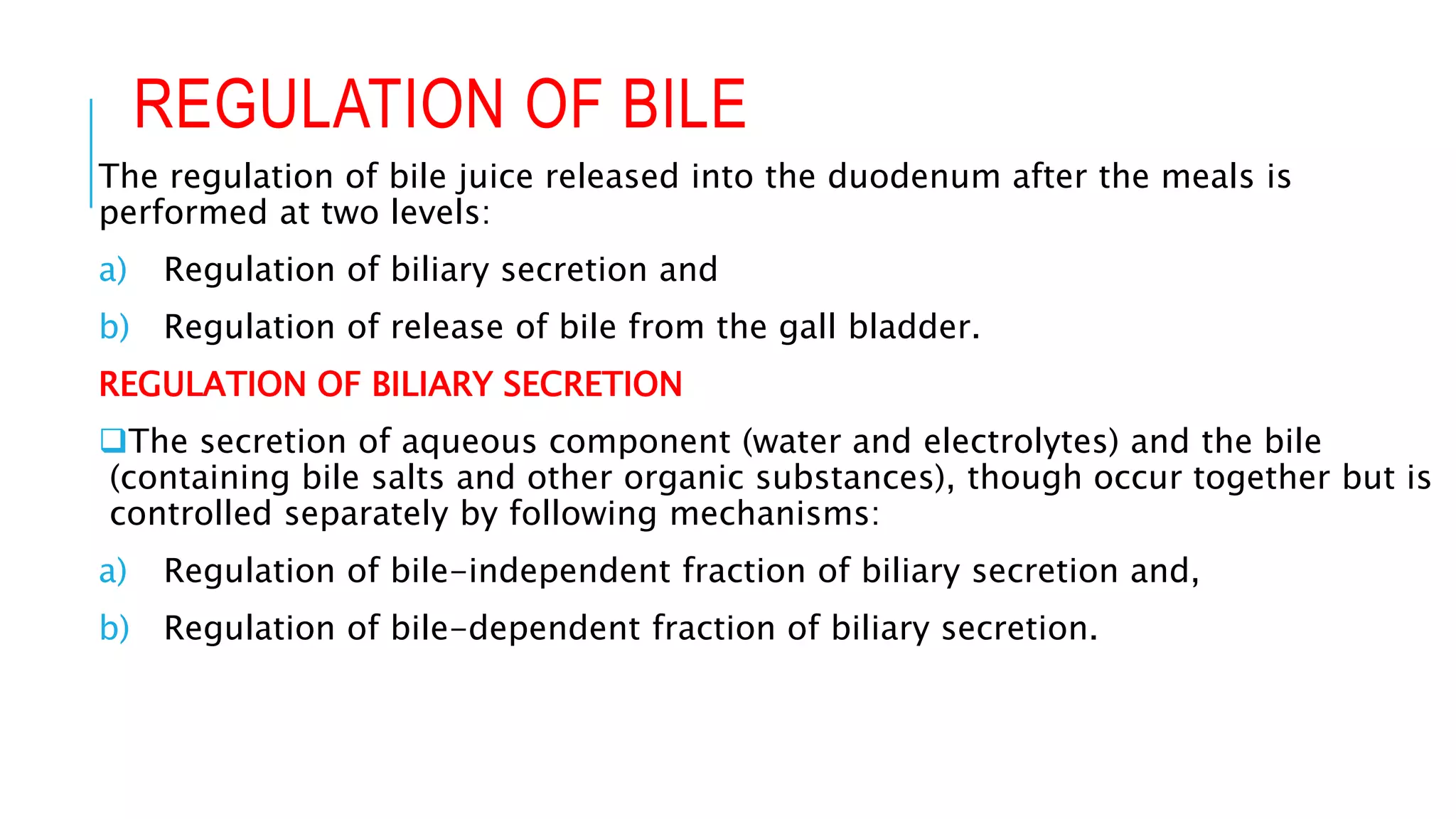 REGULATION OF BILE
The regulation of bile juice released into the duodenum after the meals is
performed at two levels:
a) Regulation of biliary secretion and
b) Regulation of release of bile from the gall bladder.
REGULATION OF BILIARY SECRETION
The secretion of aqueous component (water and electrolytes) and the bile
(containing bile salts and other organic substances), though occur together but is
controlled separately by following mechanisms:
a) Regulation of bile-independent fraction of biliary secretion and,
b) Regulation of bile-dependent fraction of biliary secretion.
 