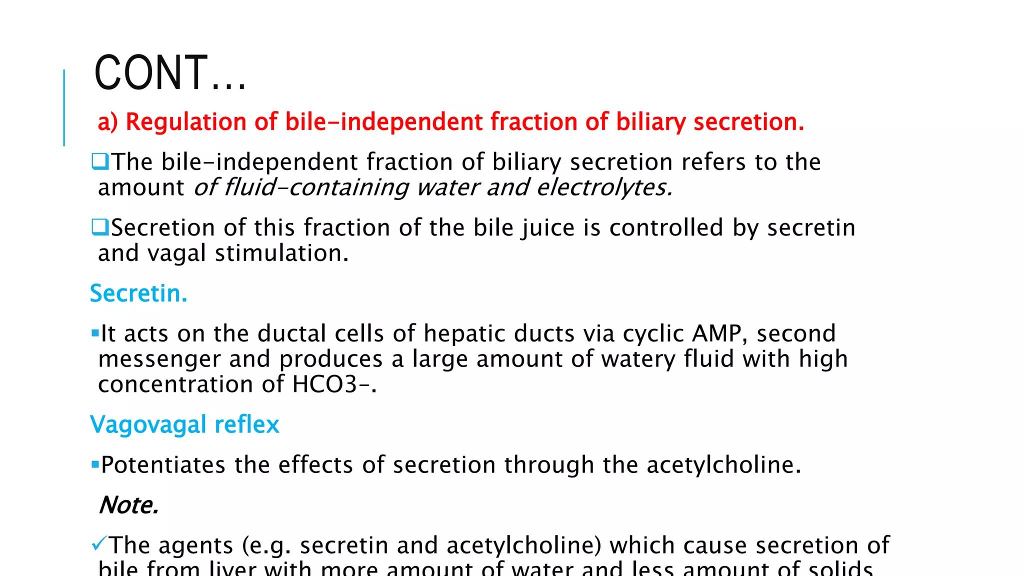 CONT…
a) Regulation of bile-independent fraction of biliary secretion.
The bile-independent fraction of biliary secretion refers to the
amount of fluid-containing water and electrolytes.
Secretion of this fraction of the bile juice is controlled by secretin
and vagal stimulation.
Secretin.
It acts on the ductal cells of hepatic ducts via cyclic AMP, second
messenger and produces a large amount of watery fluid with high
concentration of HCO3–.
Vagovagal reflex
Potentiates the effects of secretion through the acetylcholine.
Note.
The agents (e.g. secretin and acetylcholine) which cause secretion of
 