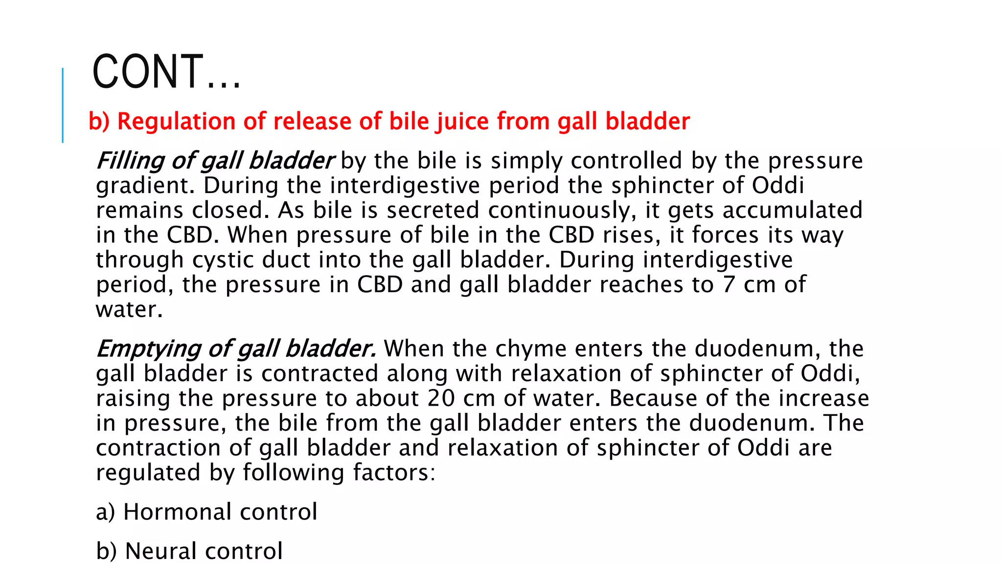 CONT…
b) Regulation of release of bile juice from gall bladder
Filling of gall bladder by the bile is simply controlled by the pressure
gradient. During the interdigestive period the sphincter of Oddi
remains closed. As bile is secreted continuously, it gets accumulated
in the CBD. When pressure of bile in the CBD rises, it forces its way
through cystic duct into the gall bladder. During interdigestive
period, the pressure in CBD and gall bladder reaches to 7 cm of
water.
Emptying of gall bladder. When the chyme enters the duodenum, the
gall bladder is contracted along with relaxation of sphincter of Oddi,
raising the pressure to about 20 cm of water. Because of the increase
in pressure, the bile from the gall bladder enters the duodenum. The
contraction of gall bladder and relaxation of sphincter of Oddi are
regulated by following factors:
a) Hormonal control
b) Neural control
 