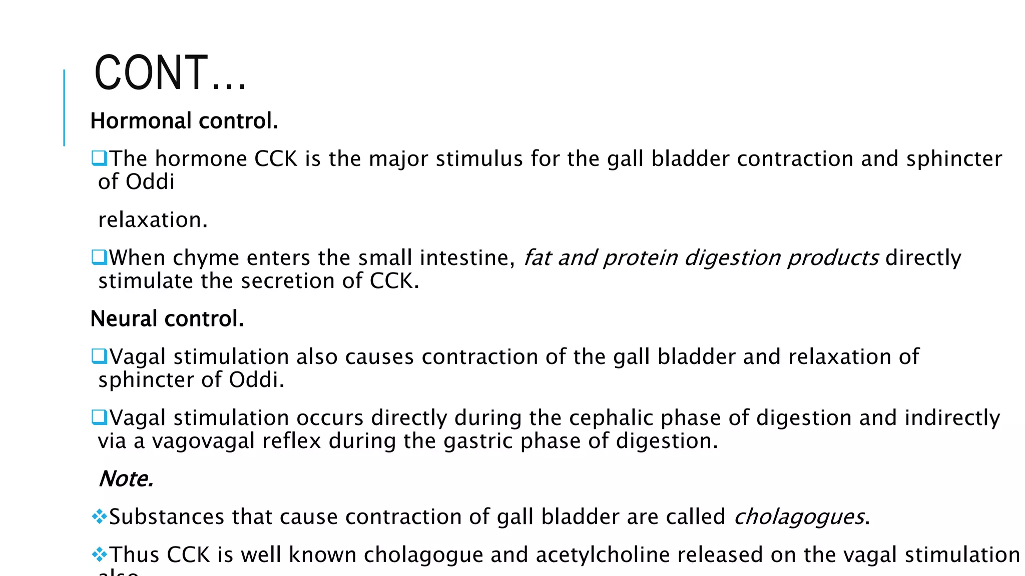 CONT…
Hormonal control.
The hormone CCK is the major stimulus for the gall bladder contraction and sphincter
of Oddi
relaxation.
When chyme enters the small intestine, fat and protein digestion products directly
stimulate the secretion of CCK.
Neural control.
Vagal stimulation also causes contraction of the gall bladder and relaxation of
sphincter of Oddi.
Vagal stimulation occurs directly during the cephalic phase of digestion and indirectly
via a vagovagal reflex during the gastric phase of digestion.
Note.
Substances that cause contraction of gall bladder are called cholagogues.
Thus CCK is well known cholagogue and acetylcholine released on the vagal stimulation
 