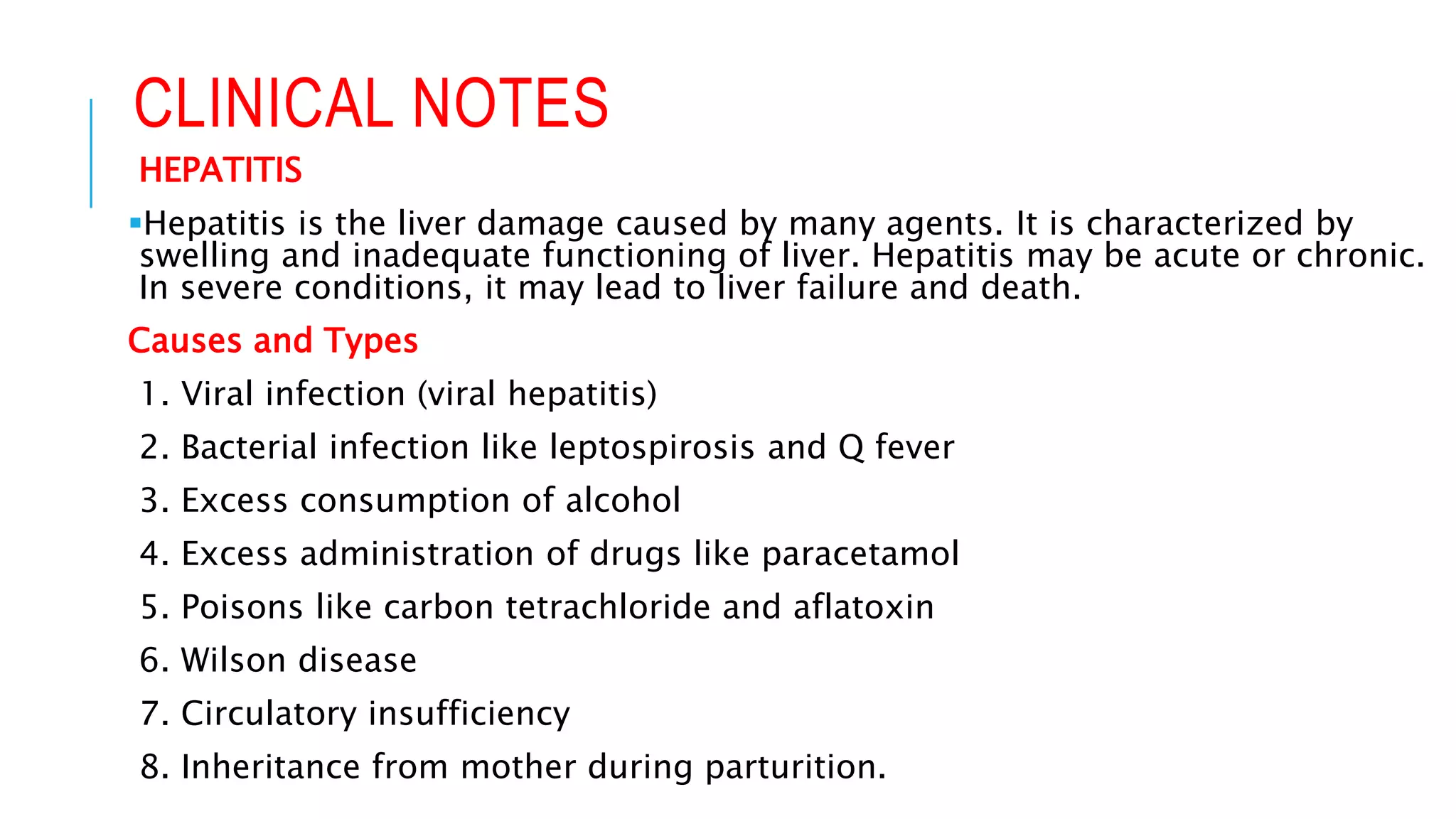 CLINICAL NOTES
HEPATITIS
Hepatitis is the liver damage caused by many agents. It is characterized by
swelling and inadequate functioning of liver. Hepatitis may be acute or chronic.
In severe conditions, it may lead to liver failure and death.
Causes and Types
1. Viral infection (viral hepatitis)
2. Bacterial infection like leptospirosis and Q fever
3. Excess consumption of alcohol
4. Excess administration of drugs like paracetamol
5. Poisons like carbon tetrachloride and aflatoxin
6. Wilson disease
7. Circulatory insufficiency
8. Inheritance from mother during parturition.
 