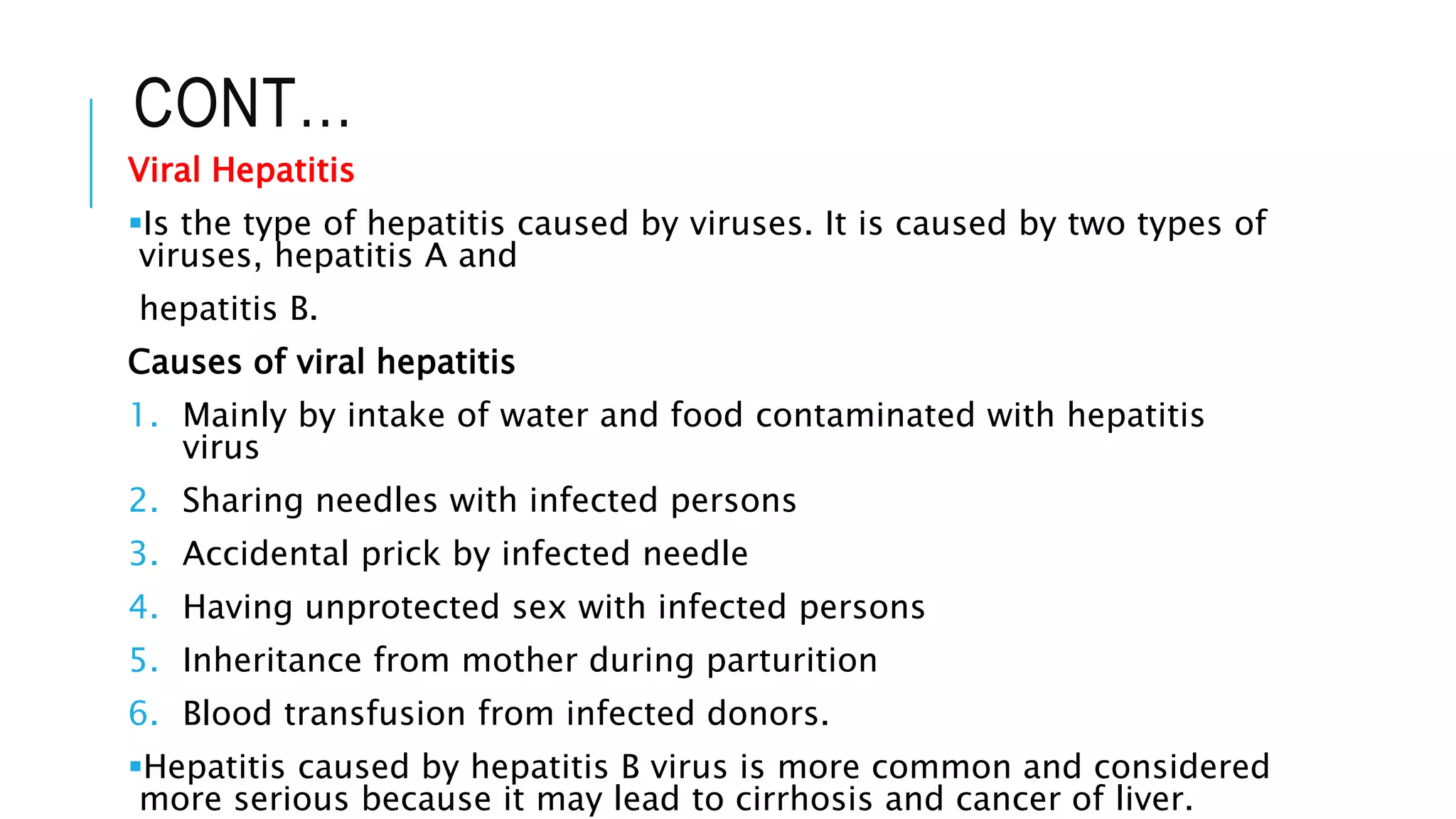 CONT…
Viral Hepatitis
Is the type of hepatitis caused by viruses. It is caused by two types of
viruses, hepatitis A and
hepatitis B.
Causes of viral hepatitis
1. Mainly by intake of water and food contaminated with hepatitis
virus
2. Sharing needles with infected persons
3. Accidental prick by infected needle
4. Having unprotected sex with infected persons
5. Inheritance from mother during parturition
6. Blood transfusion from infected donors.
Hepatitis caused by hepatitis B virus is more common and considered
more serious because it may lead to cirrhosis and cancer of liver.
 