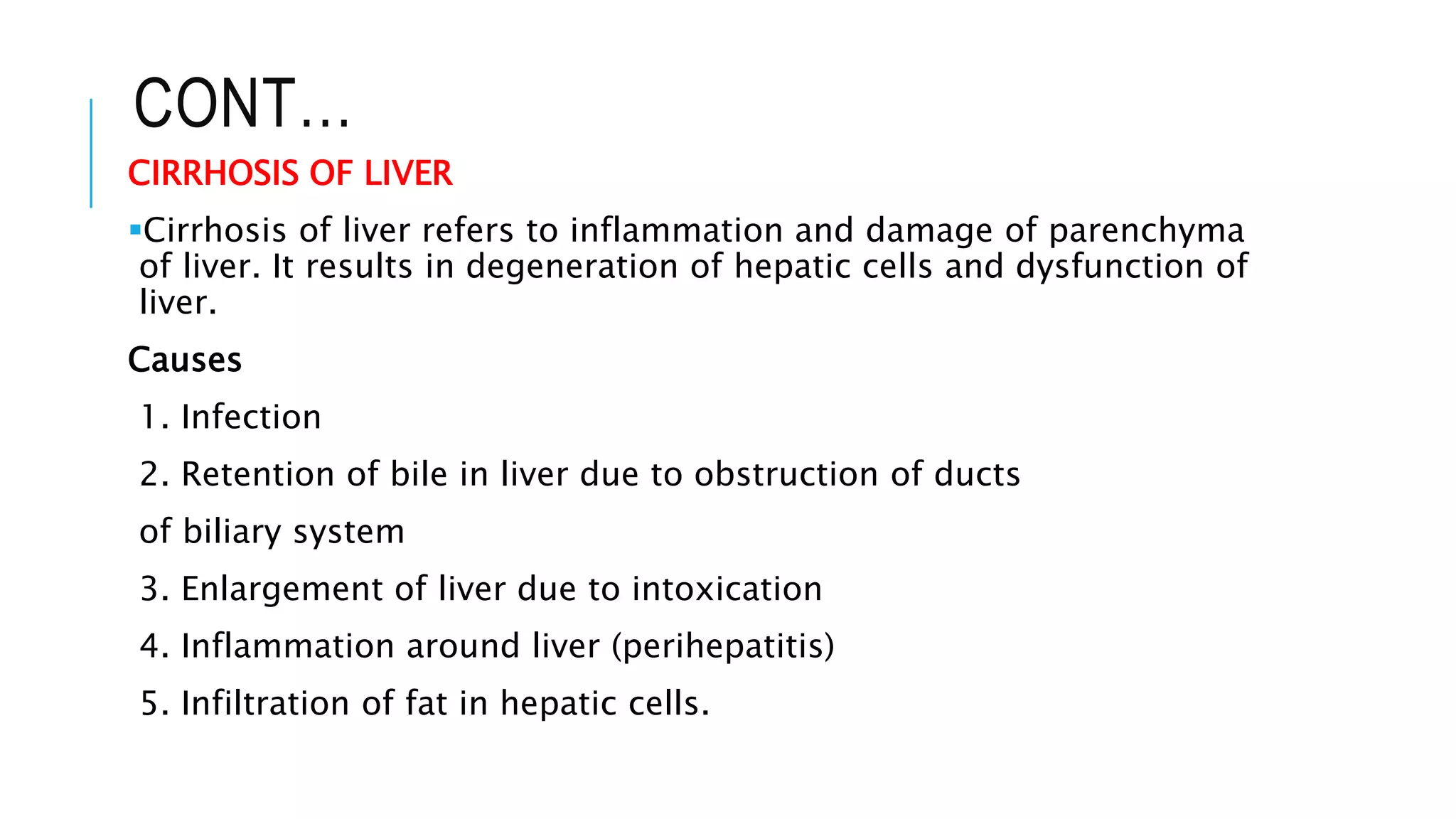 CONT…
CIRRHOSIS OF LIVER
Cirrhosis of liver refers to inflammation and damage of parenchyma
of liver. It results in degeneration of hepatic cells and dysfunction of
liver.
Causes
1. Infection
2. Retention of bile in liver due to obstruction of ducts
of biliary system
3. Enlargement of liver due to intoxication
4. Inflammation around liver (perihepatitis)
5. Infiltration of fat in hepatic cells.
 