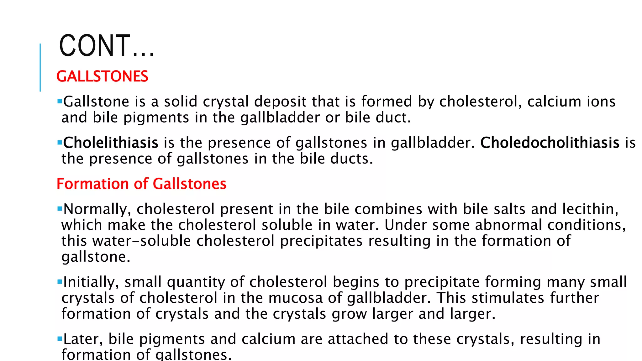 CONT…
GALLSTONES
Gallstone is a solid crystal deposit that is formed by cholesterol, calcium ions
and bile pigments in the gallbladder or bile duct.
Cholelithiasis is the presence of gallstones in gallbladder. Choledocholithiasis is
the presence of gallstones in the bile ducts.
Formation of Gallstones
Normally, cholesterol present in the bile combines with bile salts and lecithin,
which make the cholesterol soluble in water. Under some abnormal conditions,
this water-soluble cholesterol precipitates resulting in the formation of
gallstone.
Initially, small quantity of cholesterol begins to precipitate forming many small
crystals of cholesterol in the mucosa of gallbladder. This stimulates further
formation of crystals and the crystals grow larger and larger.
Later, bile pigments and calcium are attached to these crystals, resulting in
formation of gallstones.
 