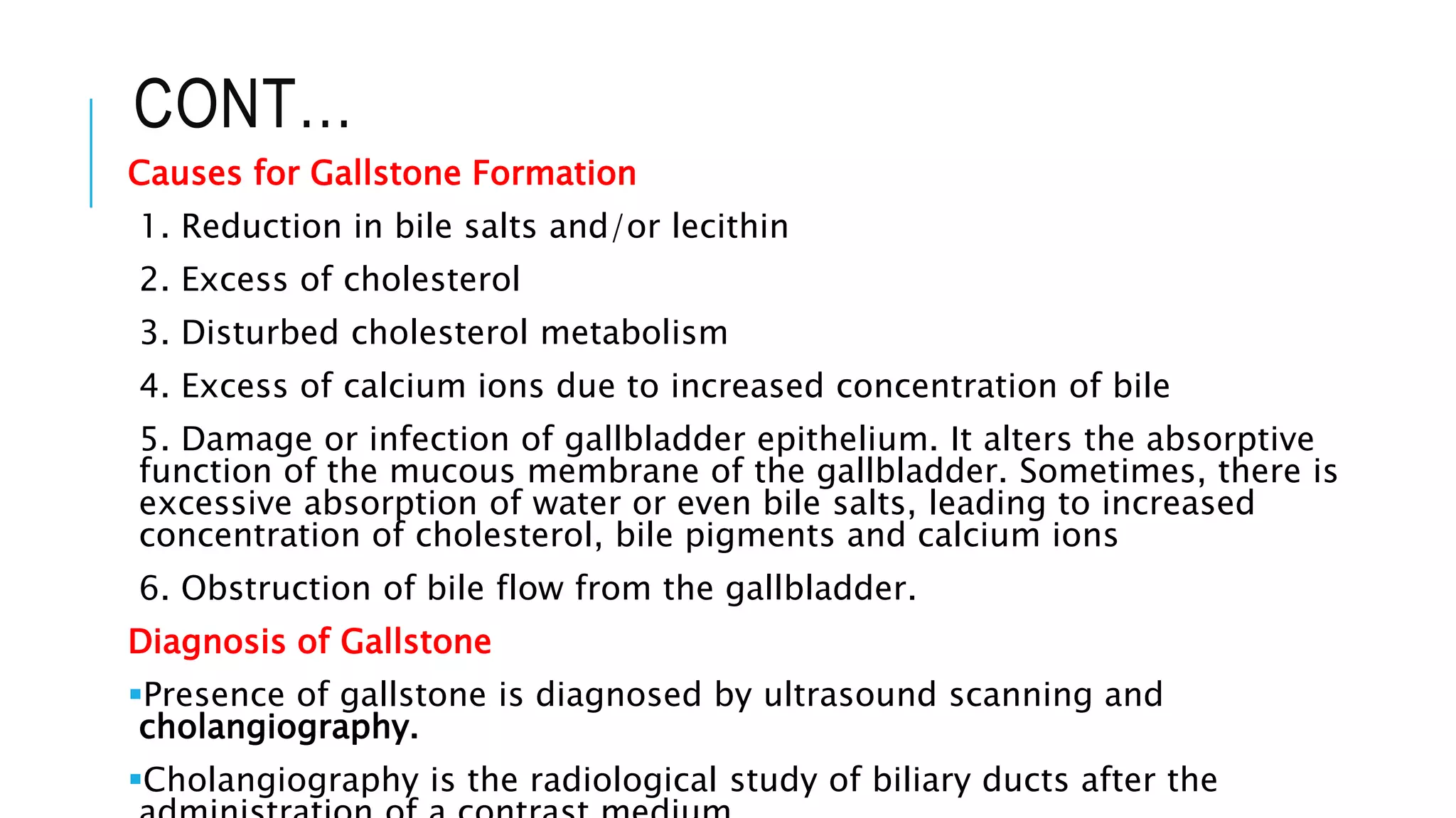 CONT…
Causes for Gallstone Formation
1. Reduction in bile salts and/or lecithin
2. Excess of cholesterol
3. Disturbed cholesterol metabolism
4. Excess of calcium ions due to increased concentration of bile
5. Damage or infection of gallbladder epithelium. It alters the absorptive
function of the mucous membrane of the gallbladder. Sometimes, there is
excessive absorption of water or even bile salts, leading to increased
concentration of cholesterol, bile pigments and calcium ions
6. Obstruction of bile flow from the gallbladder.
Diagnosis of Gallstone
Presence of gallstone is diagnosed by ultrasound scanning and
cholangiography.
Cholangiography is the radiological study of biliary ducts after the
 