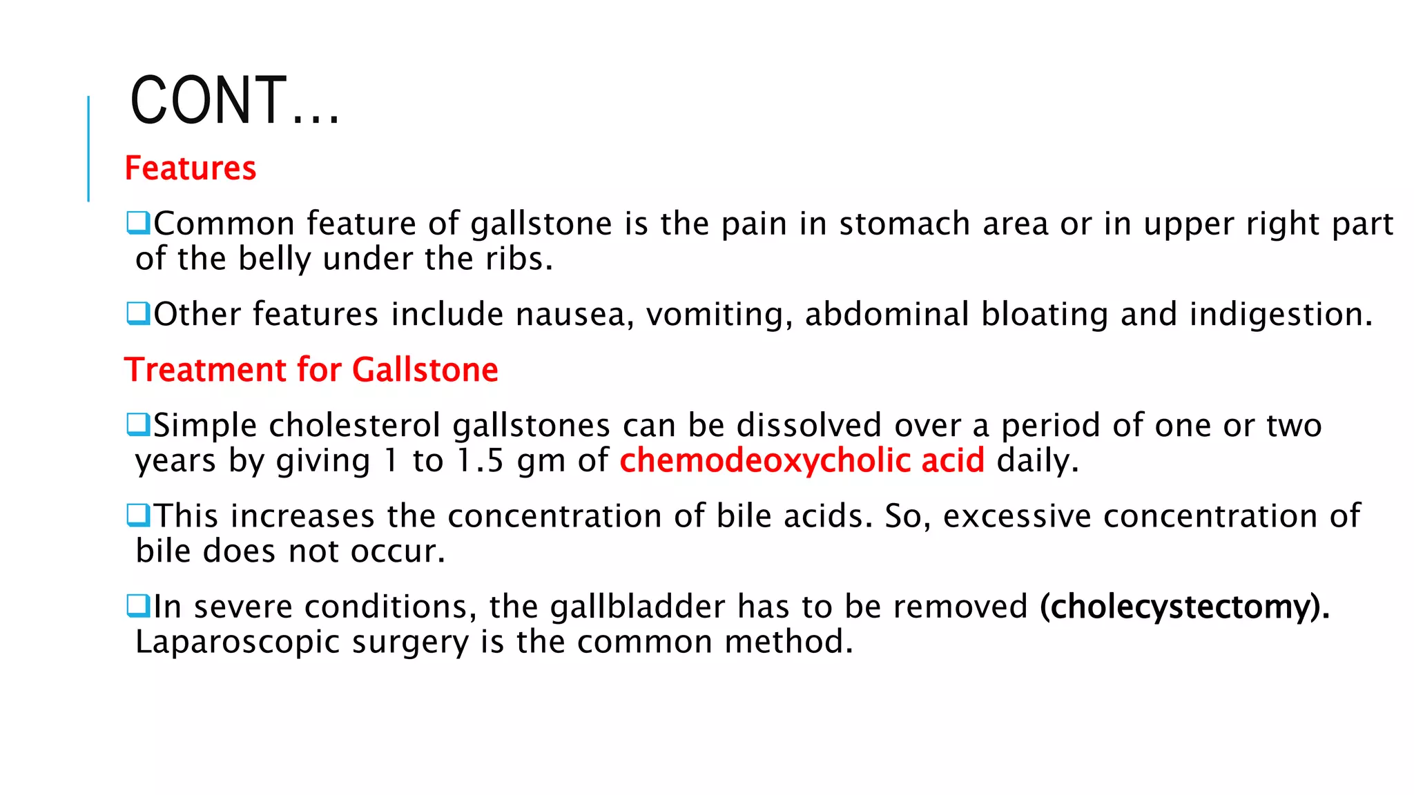 CONT…
Features
Common feature of gallstone is the pain in stomach area or in upper right part
of the belly under the ribs.
Other features include nausea, vomiting, abdominal bloating and indigestion.
Treatment for Gallstone
Simple cholesterol gallstones can be dissolved over a period of one or two
years by giving 1 to 1.5 gm of chemodeoxycholic acid daily.
This increases the concentration of bile acids. So, excessive concentration of
bile does not occur.
In severe conditions, the gallbladder has to be removed (cholecystectomy).
Laparoscopic surgery is the common method.
 