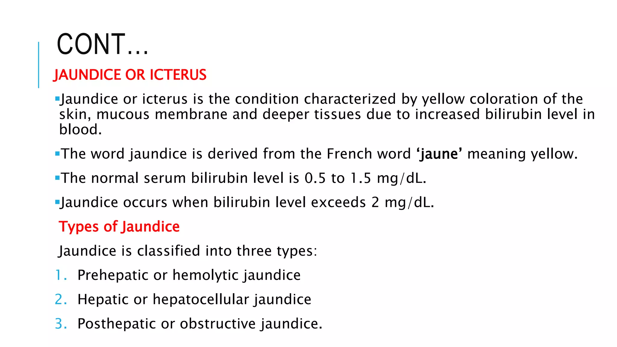 CONT…
JAUNDICE OR ICTERUS
Jaundice or icterus is the condition characterized by yellow coloration of the
skin, mucous membrane and deeper tissues due to increased bilirubin level in
blood.
The word jaundice is derived from the French word ‘jaune’ meaning yellow.
The normal serum bilirubin level is 0.5 to 1.5 mg/dL.
Jaundice occurs when bilirubin level exceeds 2 mg/dL.
Types of Jaundice
Jaundice is classified into three types:
1. Prehepatic or hemolytic jaundice
2. Hepatic or hepatocellular jaundice
3. Posthepatic or obstructive jaundice.
 
