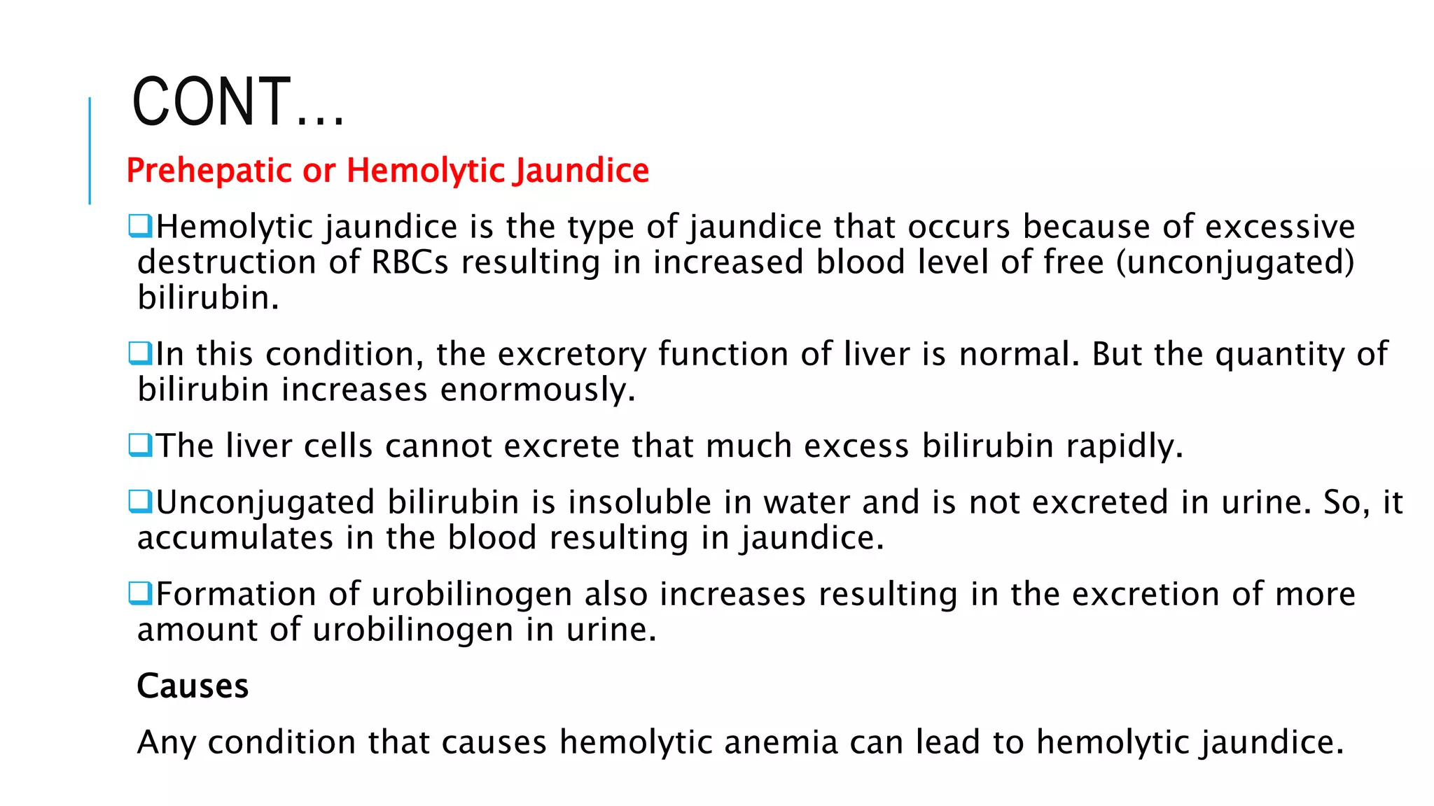 CONT…
Prehepatic or Hemolytic Jaundice
Hemolytic jaundice is the type of jaundice that occurs because of excessive
destruction of RBCs resulting in increased blood level of free (unconjugated)
bilirubin.
In this condition, the excretory function of liver is normal. But the quantity of
bilirubin increases enormously.
The liver cells cannot excrete that much excess bilirubin rapidly.
Unconjugated bilirubin is insoluble in water and is not excreted in urine. So, it
accumulates in the blood resulting in jaundice.
Formation of urobilinogen also increases resulting in the excretion of more
amount of urobilinogen in urine.
Causes
Any condition that causes hemolytic anemia can lead to hemolytic jaundice.
 