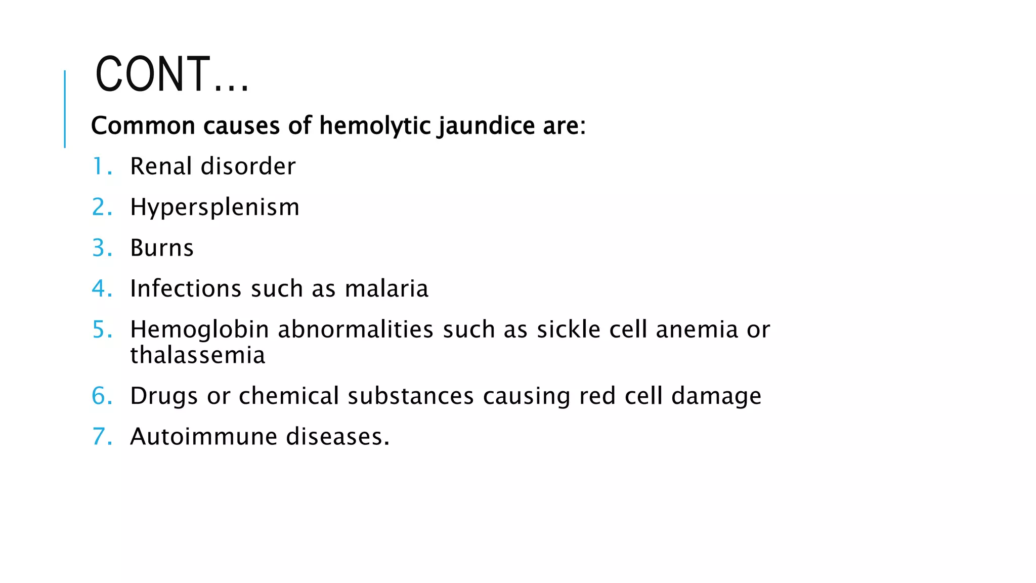 CONT…
Common causes of hemolytic jaundice are:
1. Renal disorder
2. Hypersplenism
3. Burns
4. Infections such as malaria
5. Hemoglobin abnormalities such as sickle cell anemia or
thalassemia
6. Drugs or chemical substances causing red cell damage
7. Autoimmune diseases.
 