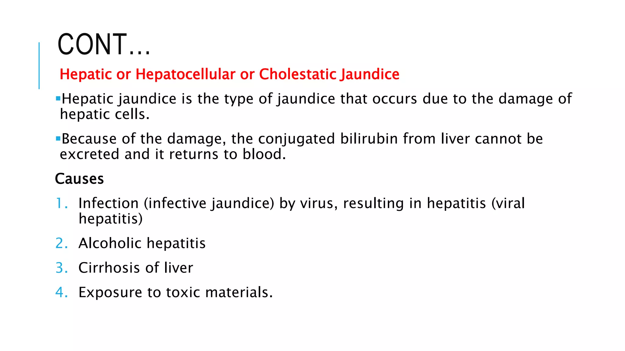 CONT…
Hepatic or Hepatocellular or Cholestatic Jaundice
Hepatic jaundice is the type of jaundice that occurs due to the damage of
hepatic cells.
Because of the damage, the conjugated bilirubin from liver cannot be
excreted and it returns to blood.
Causes
1. Infection (infective jaundice) by virus, resulting in hepatitis (viral
hepatitis)
2. Alcoholic hepatitis
3. Cirrhosis of liver
4. Exposure to toxic materials.
 