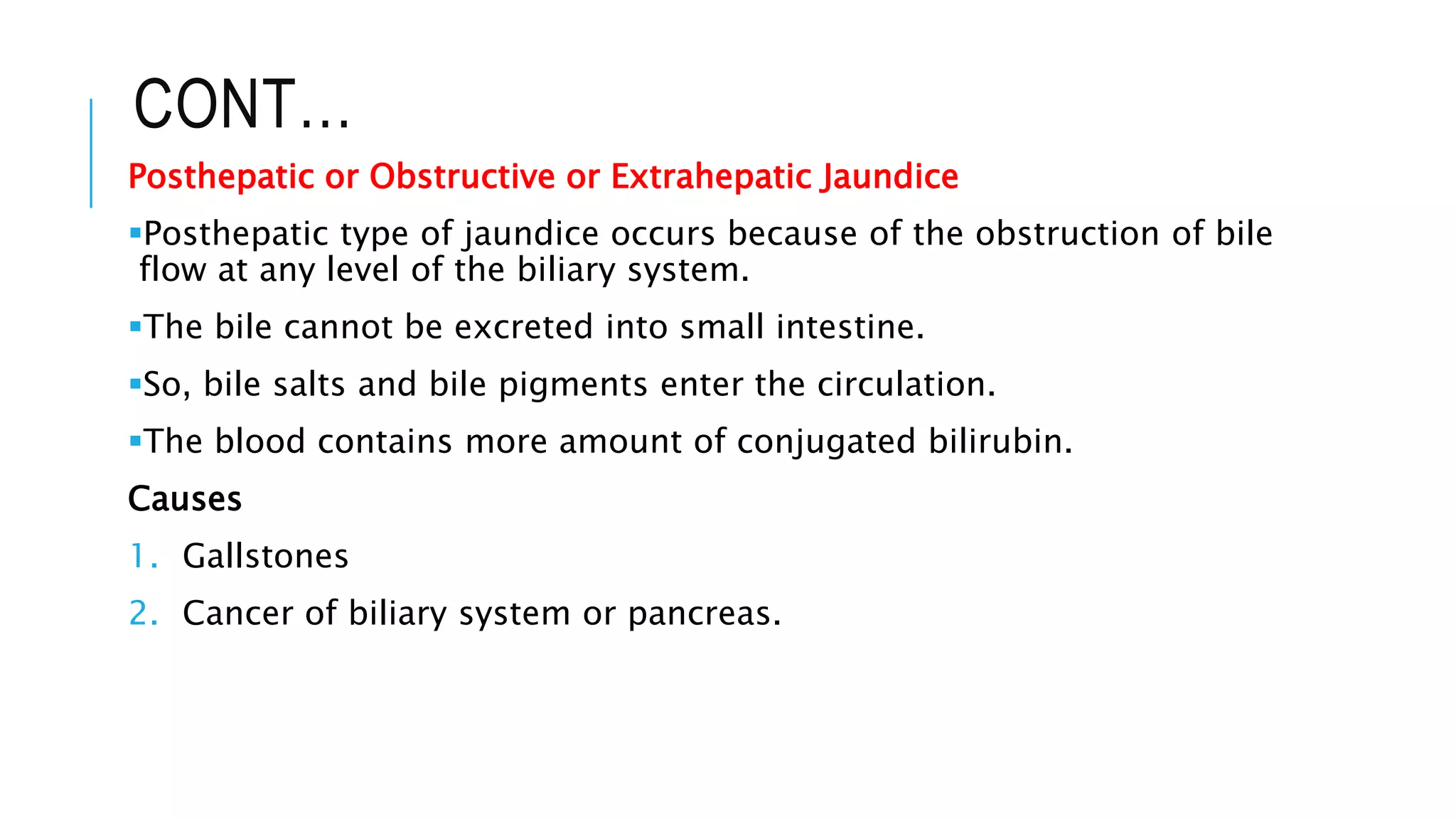 CONT…
Posthepatic or Obstructive or Extrahepatic Jaundice
Posthepatic type of jaundice occurs because of the obstruction of bile
flow at any level of the biliary system.
The bile cannot be excreted into small intestine.
So, bile salts and bile pigments enter the circulation.
The blood contains more amount of conjugated bilirubin.
Causes
1. Gallstones
2. Cancer of biliary system or pancreas.
 