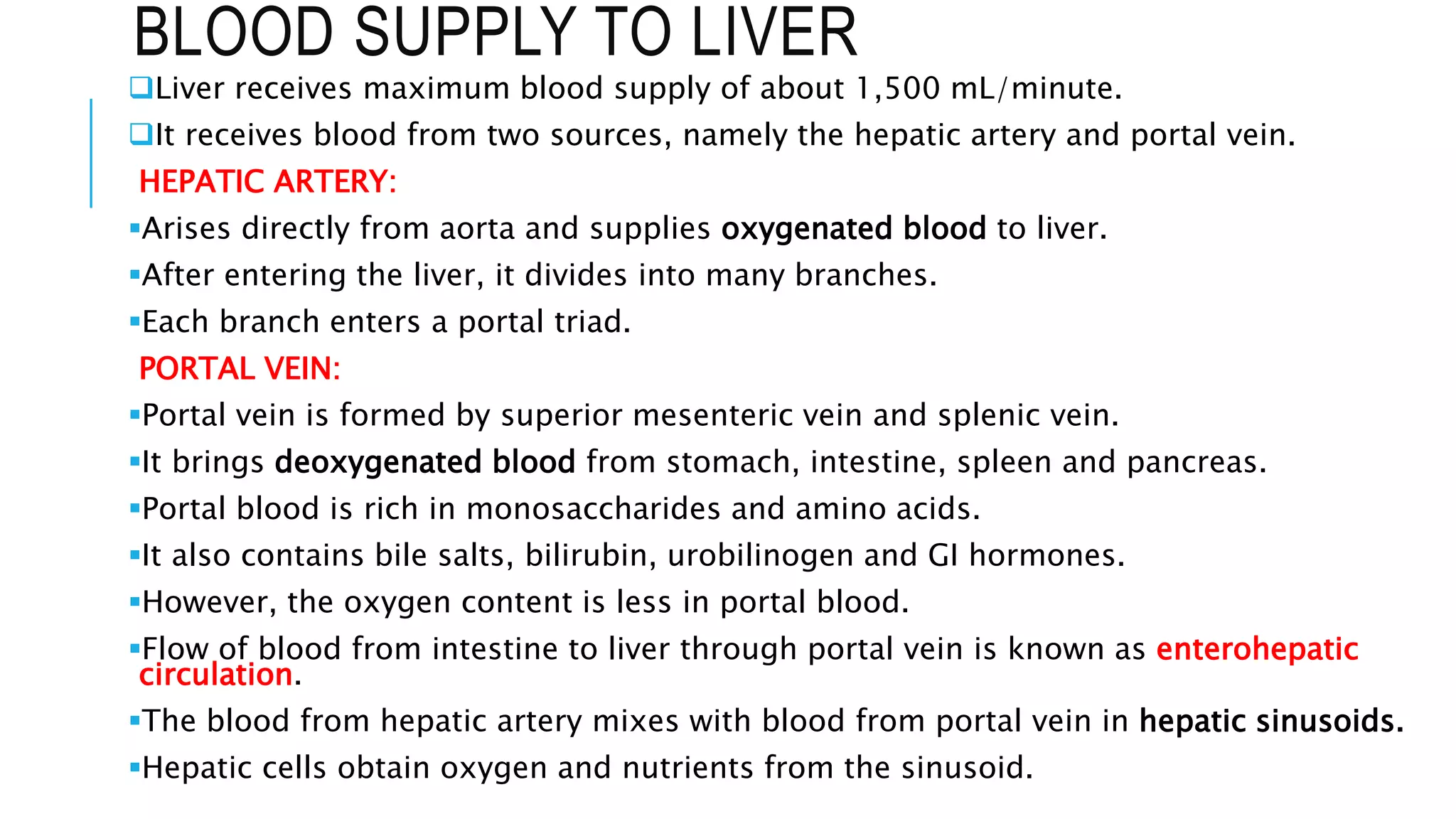 BLOOD SUPPLY TO LIVER
Liver receives maximum blood supply of about 1,500 mL/minute.
It receives blood from two sources, namely the hepatic artery and portal vein.
HEPATIC ARTERY:
Arises directly from aorta and supplies oxygenated blood to liver.
After entering the liver, it divides into many branches.
Each branch enters a portal triad.
PORTAL VEIN:
Portal vein is formed by superior mesenteric vein and splenic vein.
It brings deoxygenated blood from stomach, intestine, spleen and pancreas.
Portal blood is rich in monosaccharides and amino acids.
It also contains bile salts, bilirubin, urobilinogen and GI hormones.
However, the oxygen content is less in portal blood.
Flow of blood from intestine to liver through portal vein is known as enterohepatic
circulation.
The blood from hepatic artery mixes with blood from portal vein in hepatic sinusoids.
Hepatic cells obtain oxygen and nutrients from the sinusoid.
 