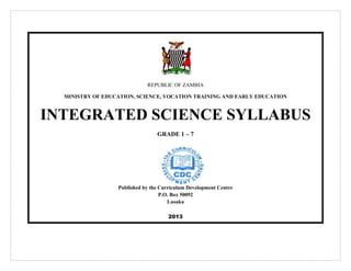 REPUBLIC OF ZAMBIA
MINISTRY OF EDUCATION, SCIENCE, VOCATION TRAINING AND EARLY EDUCATION
INTEGRATED SCIENCE SYLLABUS
GRADE 1 – 7
Published by the Curriculum Development Centre
P.O. Box 50092
Lusaka
2013
 