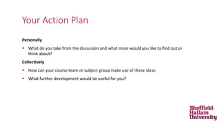 Personally
 What do you take from the discussion and what more would you like to find out or
think about?
Collectively
 How can your course team or subject group make use of these ideas
 What further development would be useful for you?
Your Action Plan
 