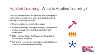 This is for you to decide – it is a flexible idea that expresses
a concerted commitment to active and student-centred
learning to teaching your subject.
In this presentation we explore ideas about,
 Authentic learning – relating knowledge to professional
practice through active and challenging forms of
engagement
 D3Bs – learning design that focuses on Doing, Being,
Becoming and Belonging
 Connecting – learning that develops and benefits from a
communal and network-based design
Applied Learning: What is Applied Learning?
 