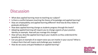  What does applied learning mean to teaching our subject?
 Is there a conflict between teaching the theory of knowledge and applied learning?
 How are employability and applied learning different? And how do they relate to
graduate attributes?
 How does applied learning change as students progress through the levels?
 Adopting applied learning will require you to change aspects of your practice.
Identity an example. How will you manage this change?
 How will you describe applied learning to your students so they understand the
benefits to them?
 Can you give an example of an expert voice you can involve in your course? What is
it about them that will inspire and challenge your students?
 How do we assess and give feedback on applied learning?
Discussion
 