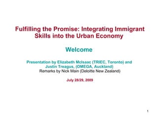 Fulfilling the Promise: Integrating Immigrant Skills into the Urban Economy   Welcome  Presentation by  Elizabeth McIsaac  (TRIEC, Toronto) and  Justin Treagus , (OMEGA, Auckland)   Remarks by Nick Main (Deloitte New Zealand) July 28/29, 2009 