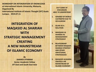 INTEGRATION OF
MAQASID AL SHARIAH
WITH
STRATEGIC MANAGEMENT
CREATING
A NEW MAINSTREAM
OF ISLAMIC ECONOMY
By
SHAYA’A OTHMAN
Senior Academic Fellow
iIIT East and South East Asia
OUT COME OF
DISCUSSION
ABLE TO UNDERSTAND
1. SENARIO OF WORLD
CASTROPHE DUE TO
SECULARISM
2. ISLAM AS A
SOLUTION
3. MASQUAD AL
SHARIAH AS
MANAGEMENT
STRATEGIEGY
4. RELATIONSHIP
BETWEEN MAQASID
SHARIAH STRATEGY
AND OTHER
ONVETIONAL
STRATEGEGIES
5. MAQASID ALSHARIA
CREATES A NE
MAINSTREAM OF
ISLAMIC ECONOMY
WORKSHOP ON INTERGRATION OF KNOWLEDGE
at International Islamic University, Malaysia,
Organised By
International Institute of Islamic Thought [IIIT] Kuala
Lumpur, 2019.07.11
 