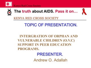 The truth about AIDS. Pass it on…
Kenya Red Cross Society
KENYA RED CROSS SOCIETY
TOPIC OF PRESENTATION.
INTERGRATION OF ORPHAN AND
VULNERABLE CHILDREN (O.V.C)
SUPPORT IN PEER EDUCATION
PROGRAMS.
PRESENTER.
Andrew O. Adallah
 