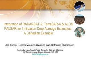 Jiali Shang, Heather McNairn, Xianfeng Jiao, Catherine Champagne  Agriculture and Agri-Food Canada, Ottawa, Canada 960 Carling Avenue, Ottawa, Canada, K1A 0C6 [email_address] Integration of RADARSAT-2, TerraSAR-X & ALOS PALSAR for In-Season Crop Acreage Estimates:  A Canadian Example 