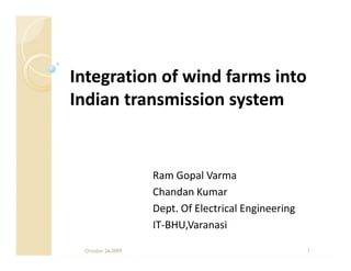 Integration of wind farms into
Indian transmission system


                   Ram Gopal Varma
                   Chandan Kumar
                   Dept. Of Electrical Engineering
                   IT-BHU,Varanasi

 October 26,2009                                     1
 