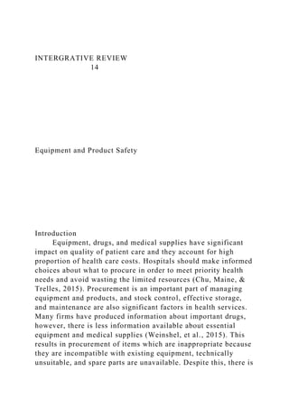 INTERGRATIVE REVIEW
14
Equipment and Product Safety
Introduction
Equipment, drugs, and medical supplies have significant
impact on quality of patient care and they account for high
proportion of health care costs. Hospitals should make informed
choices about what to procure in order to meet priority health
needs and avoid wasting the limited resources (Chu, Maine, &
Trelles, 2015). Procurement is an important part of managing
equipment and products, and stock control, effective storage,
and maintenance are also significant factors in health services.
Many firms have produced information about important drugs,
however, there is less information available about essential
equipment and medical supplies (Weinshel, et al., 2015). This
results in procurement of items which are inappropriate because
they are incompatible with existing equipment, technically
unsuitable, and spare parts are unavailable. Despite this, there is
 