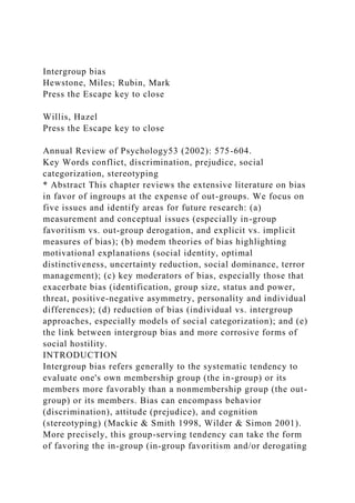 Intergroup bias
Hewstone, Miles; Rubin, Mark
Press the Escape key to close
Willis, Hazel
Press the Escape key to close
Annual Review of Psychology53 (2002): 575-604.
Key Words conflict, discrimination, prejudice, social
categorization, stereotyping
* Abstract This chapter reviews the extensive literature on bias
in favor of ingroups at the expense of out-groups. We focus on
five issues and identify areas for future research: (a)
measurement and conceptual issues (especially in-group
favoritism vs. out-group derogation, and explicit vs. implicit
measures of bias); (b) modem theories of bias highlighting
motivational explanations (social identity, optimal
distinctiveness, uncertainty reduction, social dominance, terror
management); (c) key moderators of bias, especially those that
exacerbate bias (identification, group size, status and power,
threat, positive-negative asymmetry, personality and individual
differences); (d) reduction of bias (individual vs. intergroup
approaches, especially models of social categorization); and (e)
the link between intergroup bias and more corrosive forms of
social hostility.
INTRODUCTION
Intergroup bias refers generally to the systematic tendency to
evaluate one's own membership group (the in-group) or its
members more favorably than a nonmembership group (the out-
group) or its members. Bias can encompass behavior
(discrimination), attitude (prejudice), and cognition
(stereotyping) (Mackie & Smith 1998, Wilder & Simon 2001).
More precisely, this group-serving tendency can take the form
of favoring the in-group (in-group favoritism and/or derogating
 