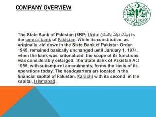 COMPANY OVERVIEW
The State Bank of Pakistan (SBP; Urdu: ‫پاکستان‬ ‫دولت‬ ‫)بینک‬ is
the central bank of Pakistan. While its constitution, as
originally laid down in the State Bank of Pakistan Order
1948, remained basically unchanged until January 1, 1974,
when the bank was nationalized, the scope of its functions
was considerably enlarged. The State Bank of Pakistan Act
1956, with subsequent amendments, forms the basis of its
operations today. The headquarters are located in the
financial capital of Pakistan, Karachi with its second in the
capital, Islamabad.
 