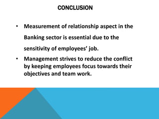 • Measurement of relationship aspect in the
Banking sector is essential due to the
sensitivity of employees’ job.
• Management strives to reduce the conflict
by keeping employees focus towards their
objectives and team work.
CONCLUSION
 