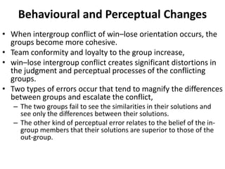 Behavioural and Perceptual Changes
• When intergroup conflict of win–lose orientation occurs, the
groups become more cohesive.
• Team conformity and loyalty to the group increase,
• win–lose intergroup conflict creates significant distortions in
the judgment and perceptual processes of the conflicting
groups.
• Two types of errors occur that tend to magnify the differences
between groups and escalate the conflict,
– The two groups fail to see the similarities in their solutions and
see only the differences between their solutions.
– The other kind of perceptual error relates to the belief of the in-
group members that their solutions are superior to those of the
out-group.
 