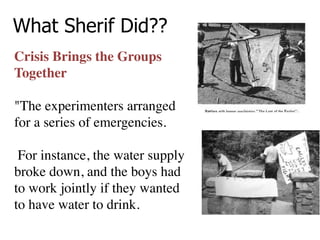 What Sherif Did??
Crisis Brings the Groups
Together
 
"The experimenters arranged
for a series of emergencies.
For instance, the water supply
broke down, and the boys had
to work jointly if they wanted
to have water to drink.
 