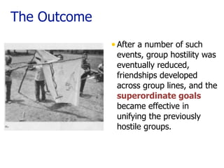 The Outcome
•After a number of such
events, group hostility was
eventually reduced,
friendships developed
across group lines, and the
superordinate goals
became effective in
unifying the previously
hostile groups. 
 