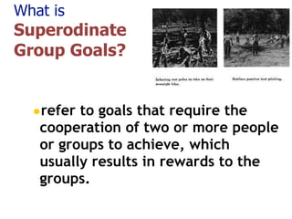 What is
Superodinate
Group Goals?
•refer to goals that require the
cooperation of two or more people
or groups to achieve, which
usually results in rewards to the
groups. 
 
