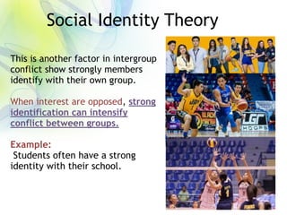 Social Identity Theory
This is another factor in intergroup
conflict show strongly members
identify with their own group.
When interest are opposed, strong
identification can intensify
conflict between groups.
Example:
Students often have a strong
identity with their school.
 