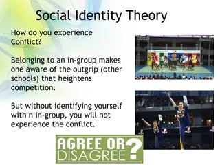 Social Identity Theory
How do you experience
Conflict?
Belonging to an in-group makes
one aware of the outgrip (other
schools) that heightens
competition.
But without identifying yourself
with n in-group, you will not
experience the conflict.
 
